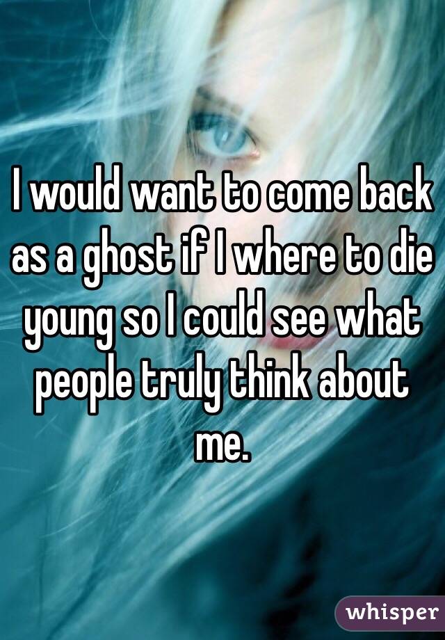 I would want to come back as a ghost if I where to die young so I could see what people truly think about me.