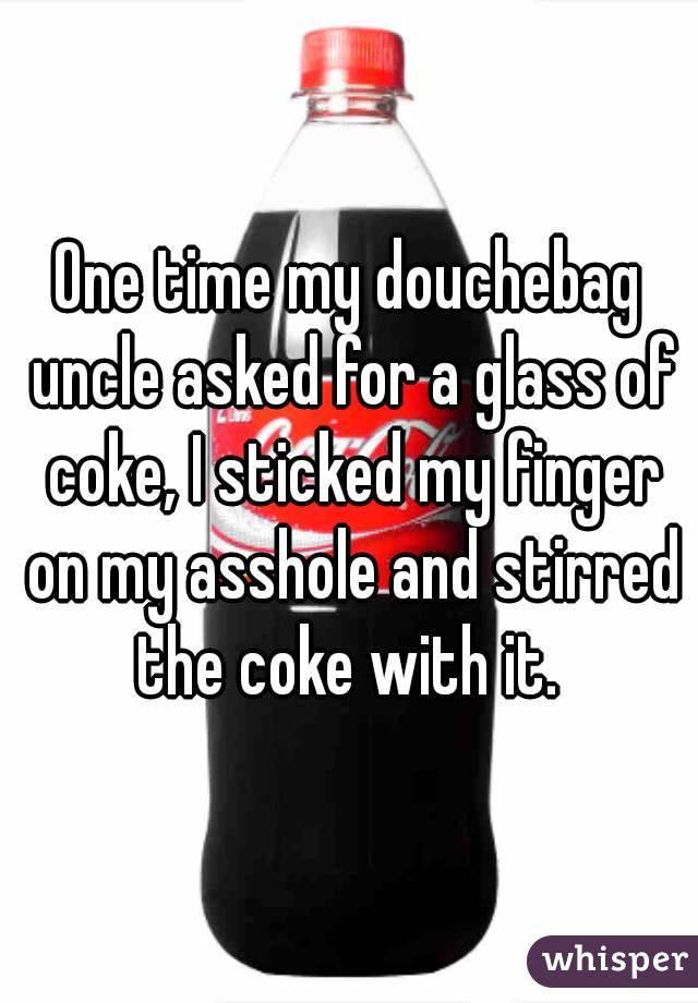 One time my douchebag uncle asked for a glass of coke, I sticked my finger on my asshole and stirred the coke with it. 