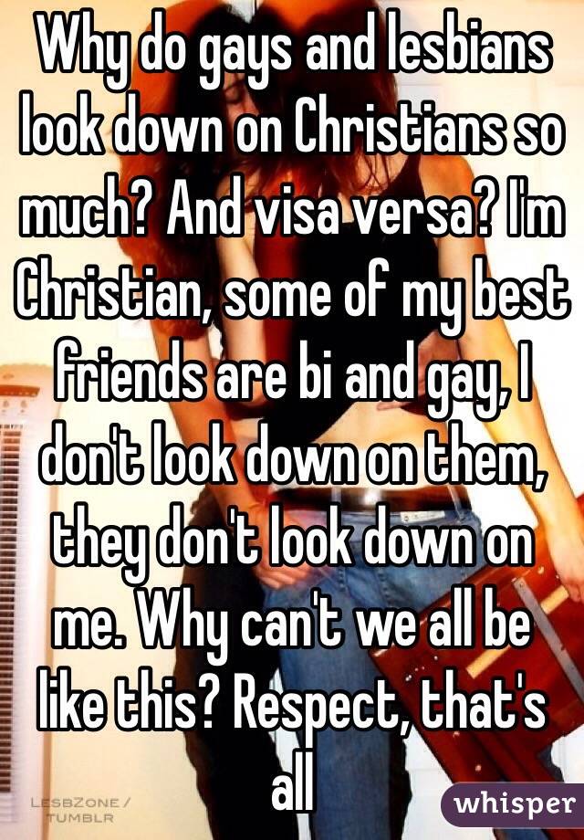Why do gays and lesbians look down on Christians so much? And visa versa? I'm Christian, some of my best friends are bi and gay, I don't look down on them, they don't look down on me. Why can't we all be like this? Respect, that's all