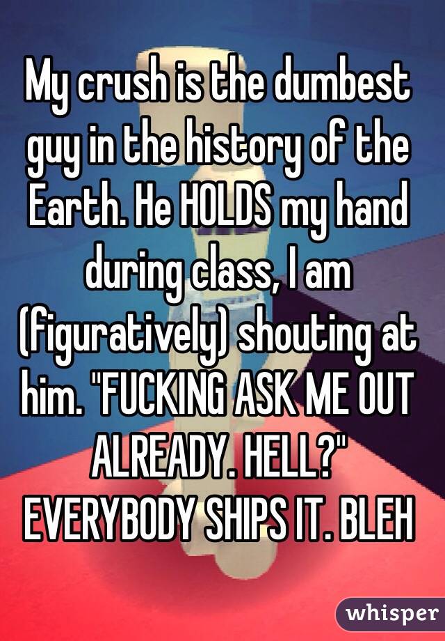 My crush is the dumbest guy in the history of the Earth. He HOLDS my hand during class, I am (figuratively) shouting at him. "FUCKING ASK ME OUT ALREADY. HELL?" EVERYBODY SHIPS IT. BLEH