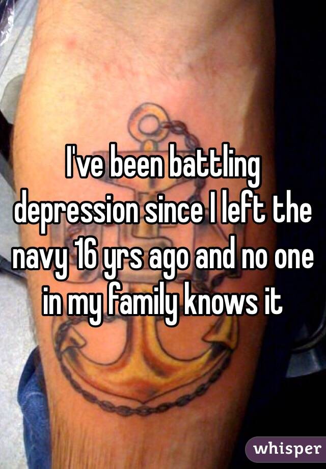 I've been battling depression since I left the navy 16 yrs ago and no one in my family knows it