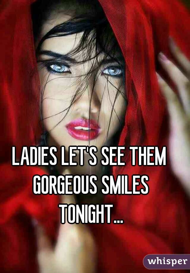 LADIES LET'S SEE THEM GORGEOUS SMILES TONIGHT...