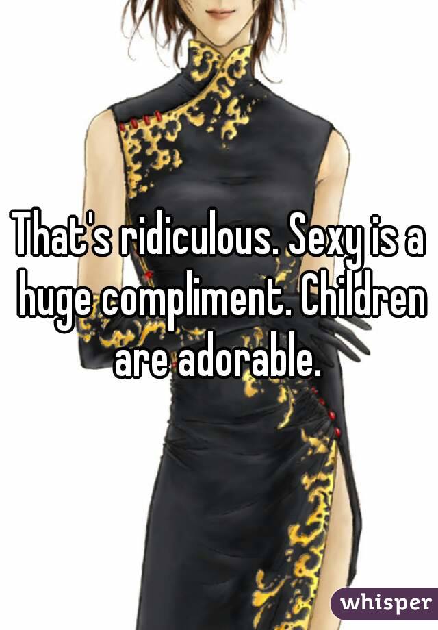 That's ridiculous. Sexy is a huge compliment. Children are adorable. 