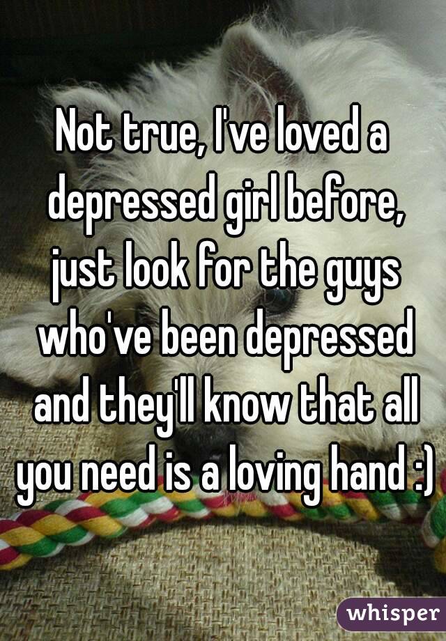 Not true, I've loved a depressed girl before, just look for the guys who've been depressed and they'll know that all you need is a loving hand :)