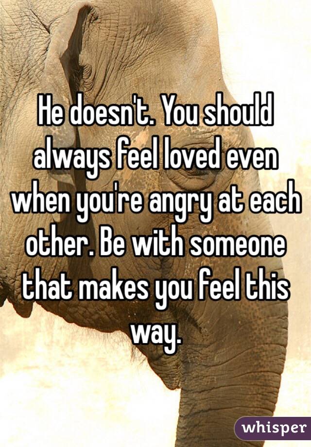 He doesn't. You should always feel loved even when you're angry at each other. Be with someone that makes you feel this way. 