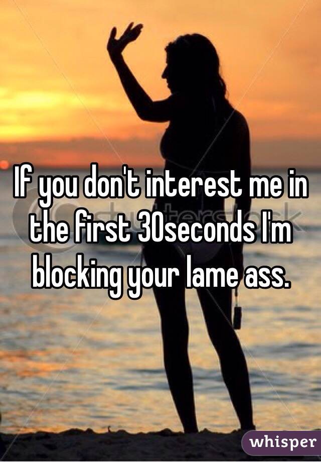 If you don't interest me in the first 30seconds I'm blocking your lame ass. 