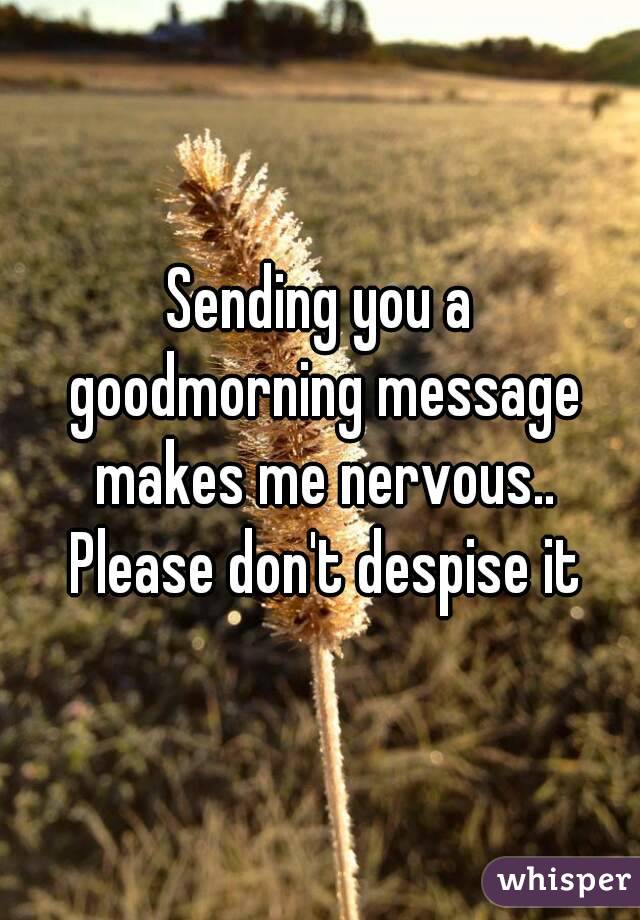 Sending you a goodmorning message makes me nervous.. Please don't despise it