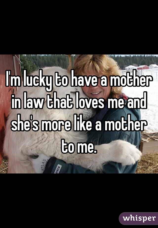 I'm lucky to have a mother in law that loves me and she's more like a mother to me. 