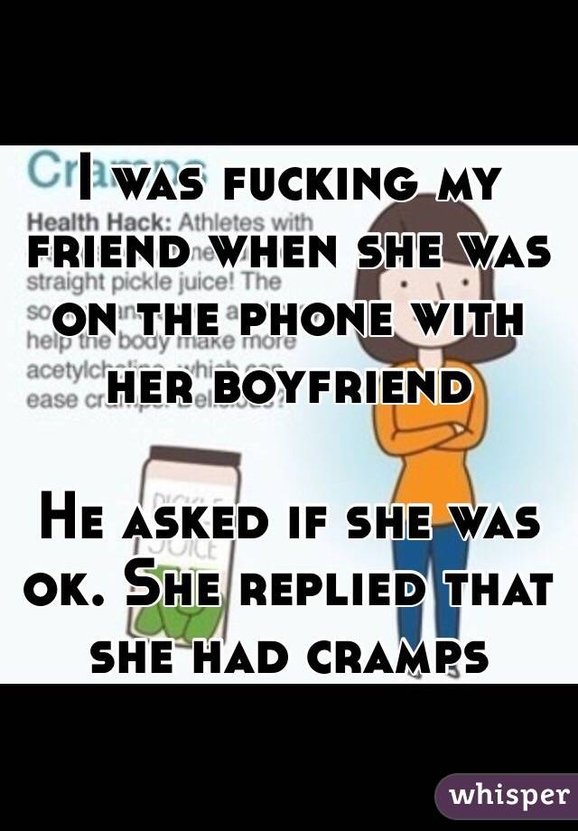 I was fucking my friend when she was on the phone with her boyfriend

He asked if she was ok. She replied that she had cramps