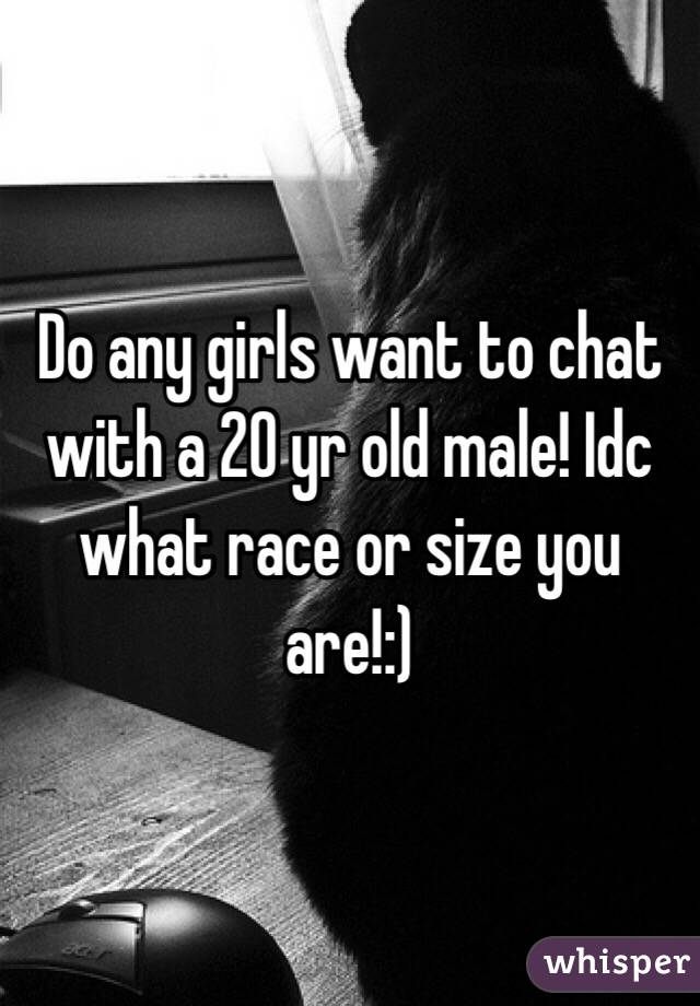 Do any girls want to chat with a 20 yr old male! Idc what race or size you are!:)