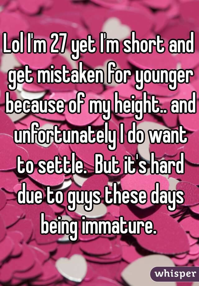 Lol I'm 27 yet I'm short and get mistaken for younger because of my height.. and unfortunately I do want to settle.  But it's hard due to guys these days being immature. 
