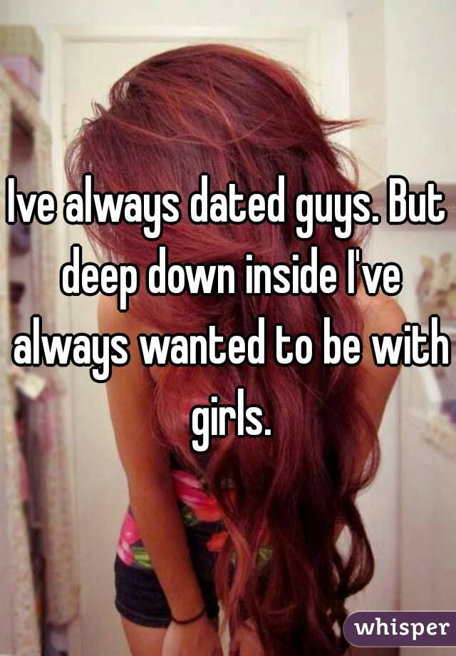 Ive always dated guys. But deep down inside I've always wanted to be with girls.