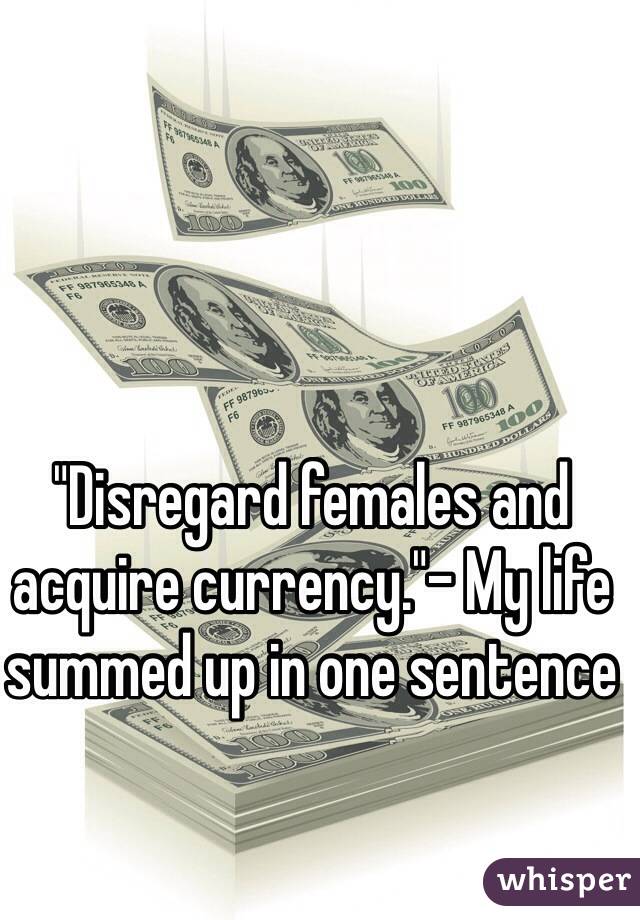 "Disregard females and acquire currency."- My life summed up in one sentence 