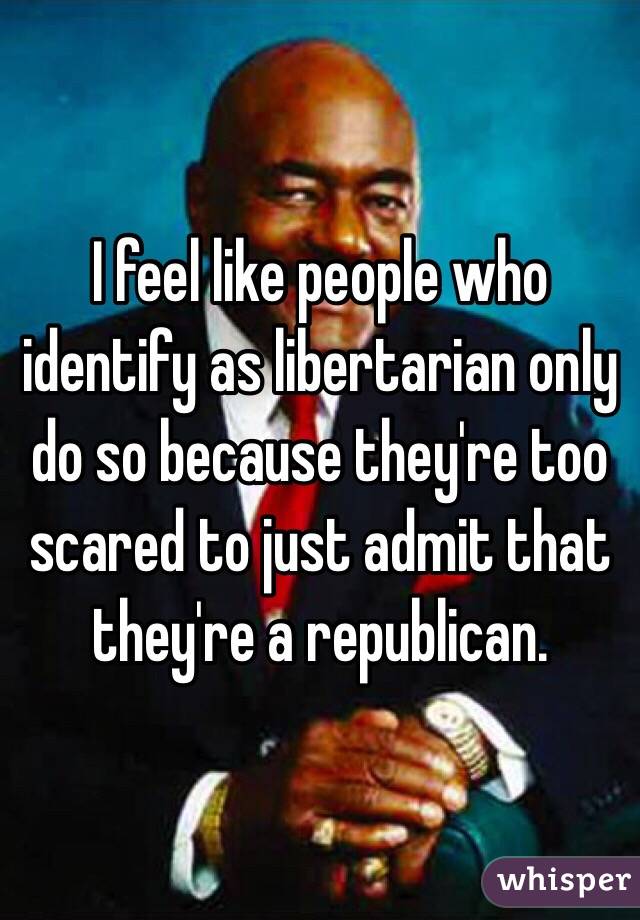 I feel like people who identify as libertarian only do so because they're too scared to just admit that they're a republican. 