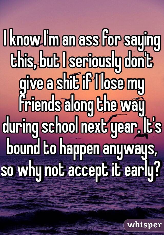 I know I'm an ass for saying this, but I seriously don't give a shit if I lose my friends along the way during school next year. It's bound to happen anyways, so why not accept it early?  