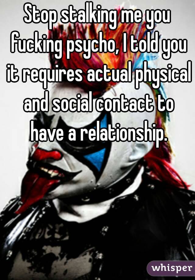 Stop stalking me you fucking psycho, I told you it requires actual physical and social contact to have a relationship.