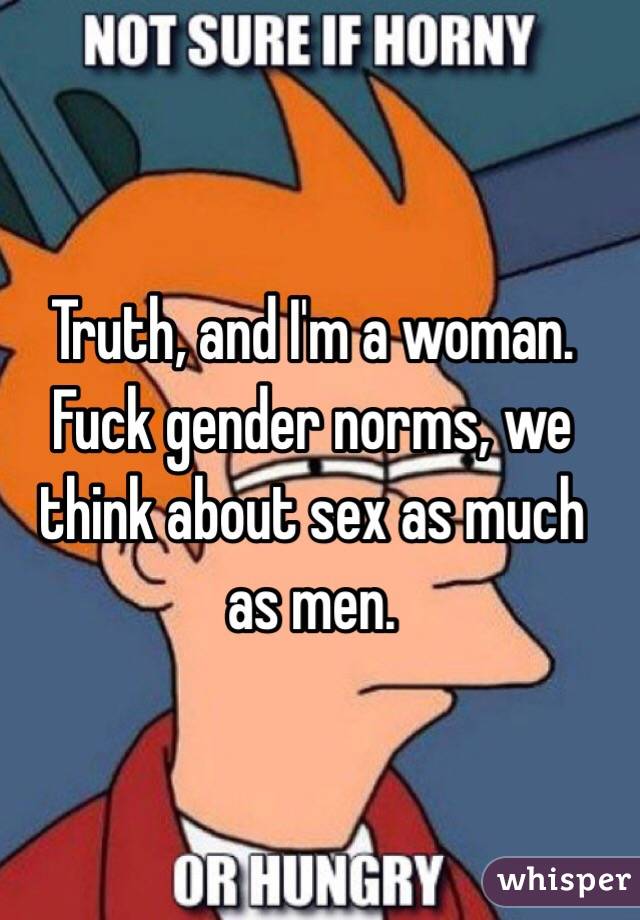 Truth, and I'm a woman. Fuck gender norms, we think about sex as much as men. 