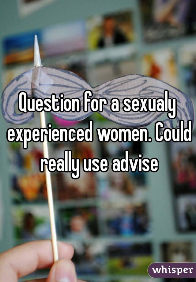Question for a sexualy experienced women. Could really use advise