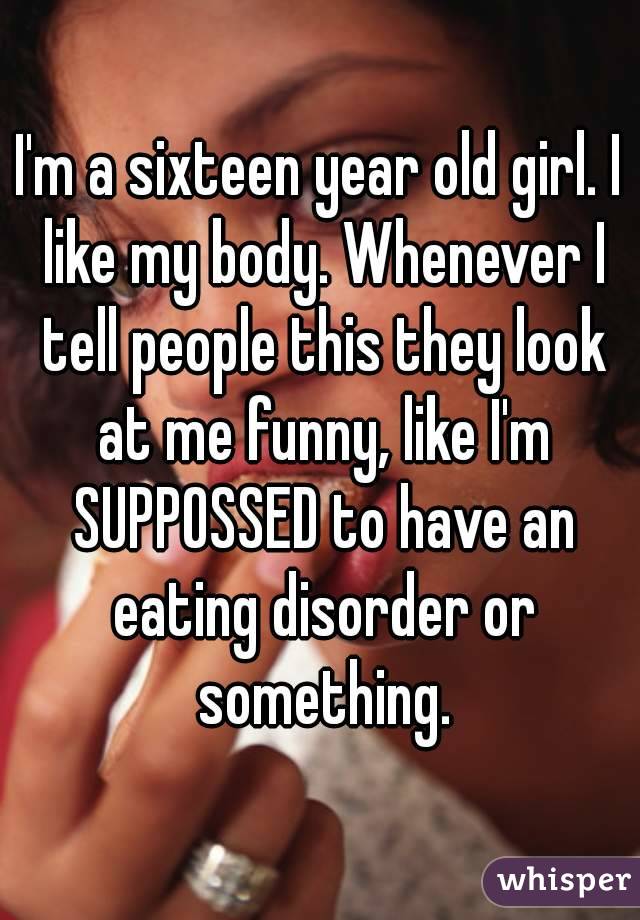 I'm a sixteen year old girl. I like my body. Whenever I tell people this they look at me funny, like I'm SUPPOSSED to have an eating disorder or something.