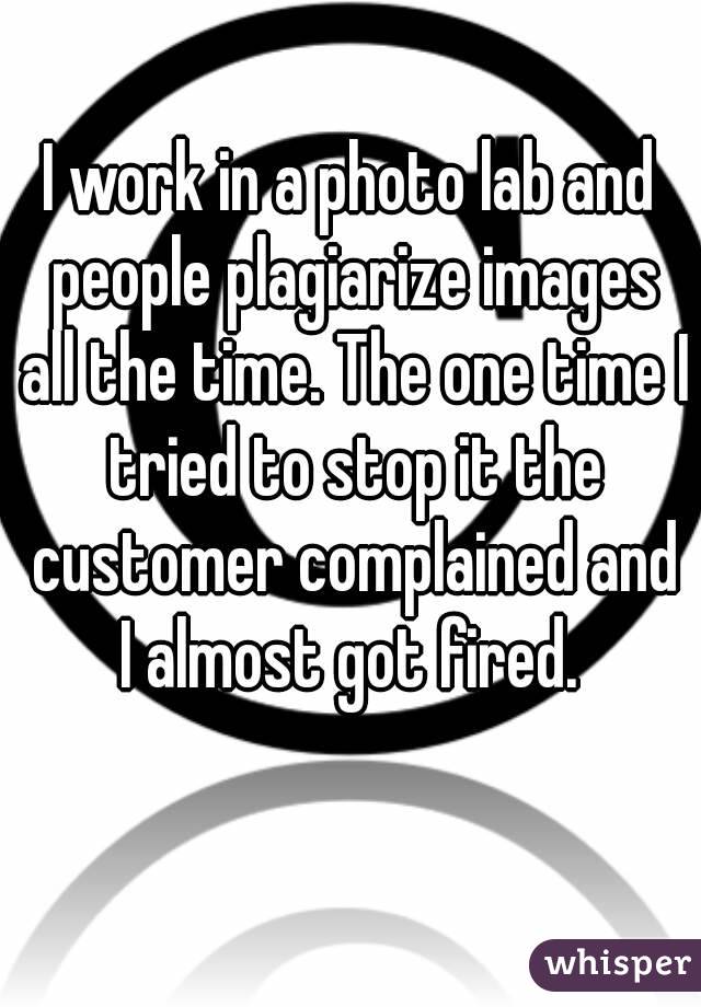 I work in a photo lab and people plagiarize images all the time. The one time I tried to stop it the customer complained and I almost got fired. 