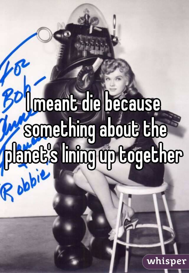 I meant die because something about the planet's lining up together 