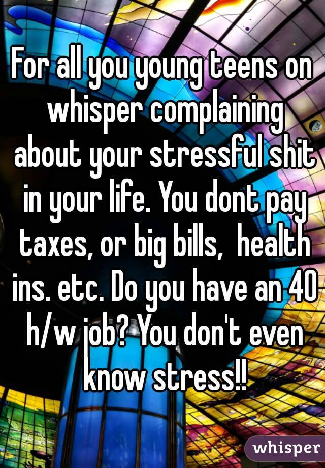 For all you young teens on whisper complaining about your stressful shit in your life. You dont pay taxes, or big bills,  health ins. etc. Do you have an 40 h/w job? You don't even know stress!!