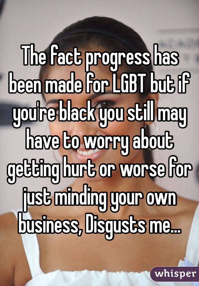 The fact progress has been made for LGBT but if you're black you still may have to worry about getting hurt or worse for just minding your own business, Disgusts me...