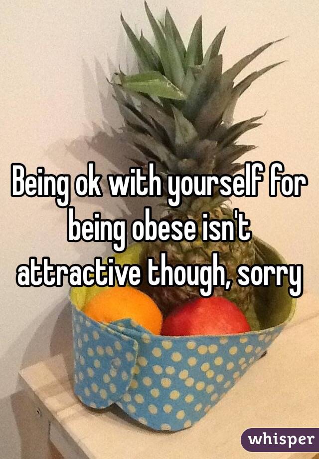 Being ok with yourself for being obese isn't attractive though, sorry