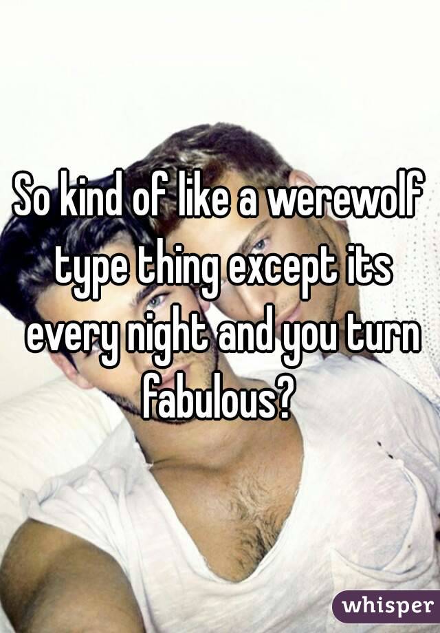 So kind of like a werewolf type thing except its every night and you turn fabulous? 