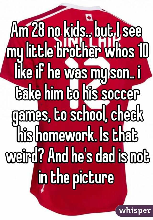 Am 28 no kids.. but I see my little brother whos 10 like if he was my son.. i take him to his soccer games, to school, check his homework. Is that weird? And he's dad is not in the picture 