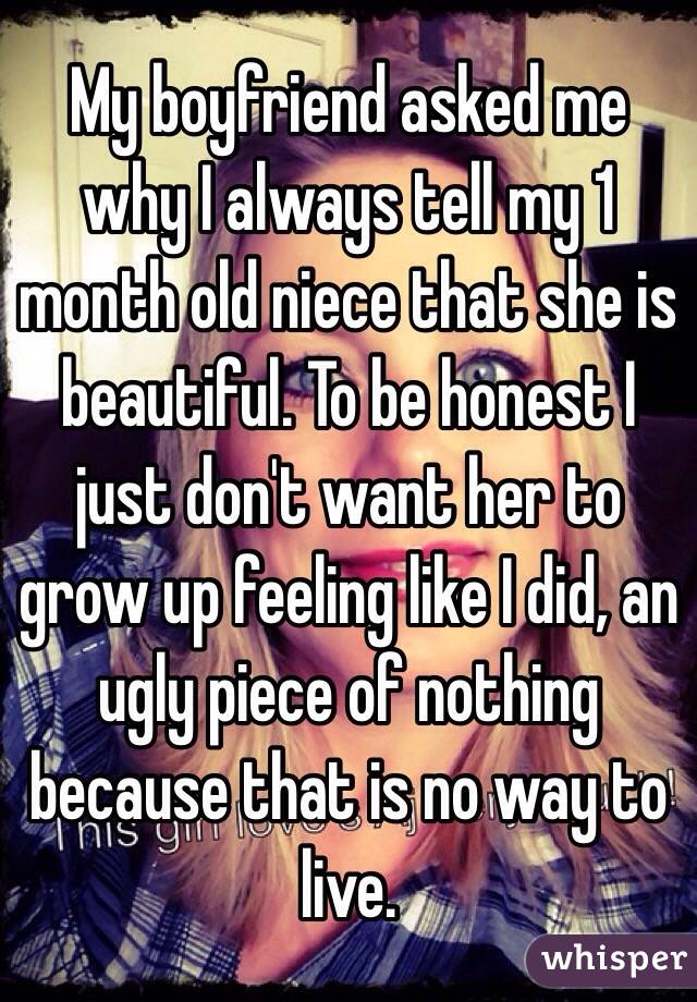 My boyfriend asked me why I always tell my 1 month old niece that she is beautiful. To be honest I just don't want her to grow up feeling like I did, an ugly piece of nothing because that is no way to live.  