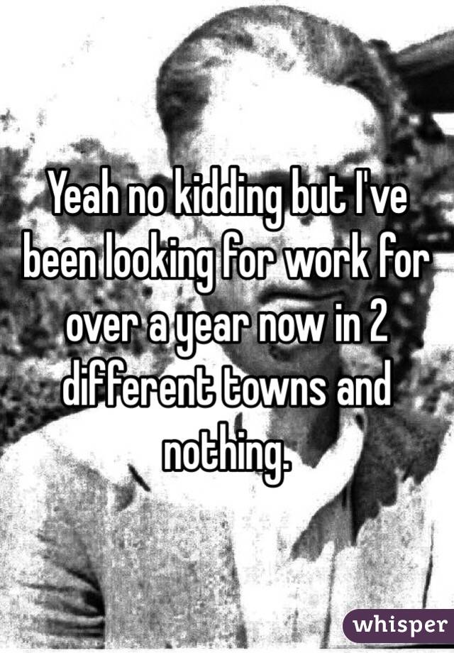 Yeah no kidding but I've been looking for work for over a year now in 2 different towns and nothing.
