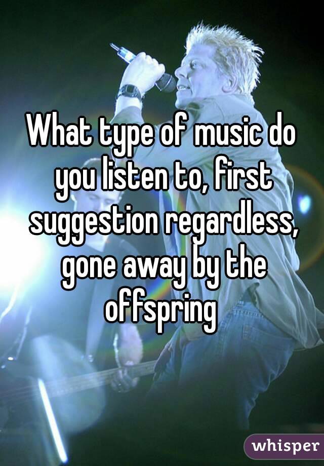 What type of music do you listen to, first suggestion regardless, gone away by the offspring 
