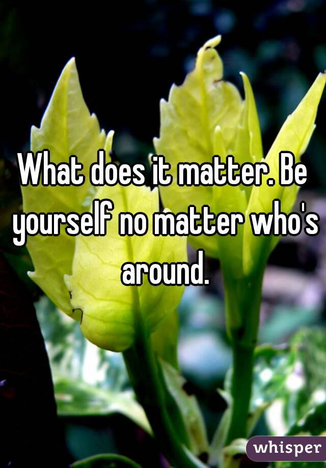 What does it matter. Be yourself no matter who's around.