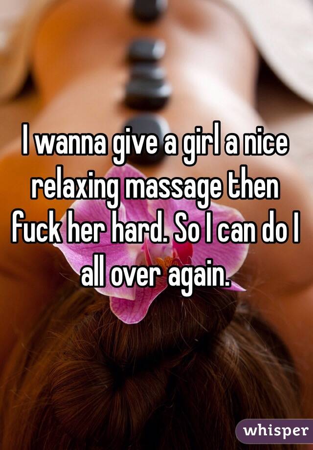 I wanna give a girl a nice relaxing massage then fuck her hard. So I can do I all over again.