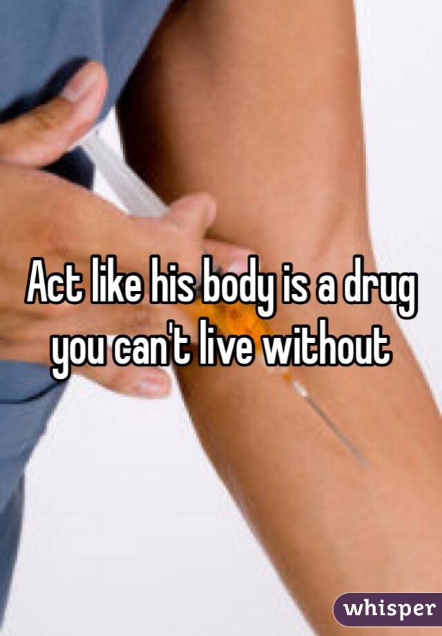 Act like his body is a drug you can't live without 