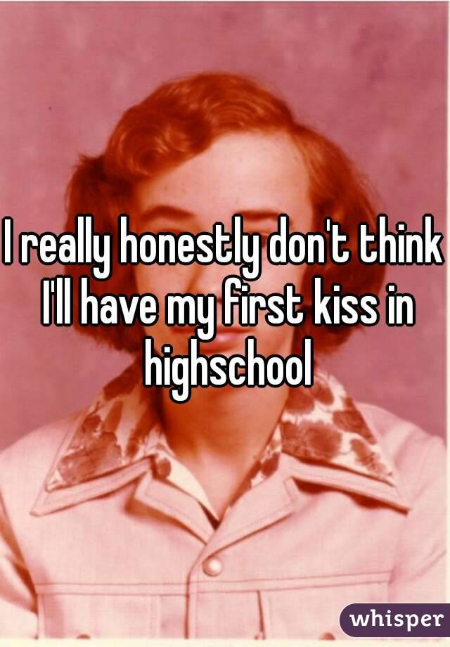 I really honestly don't think I'll have my first kiss in highschool