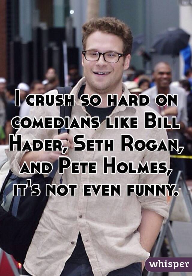 I crush so hard on comedians like Bill Hader, Seth Rogan, and Pete Holmes, it's not even funny.