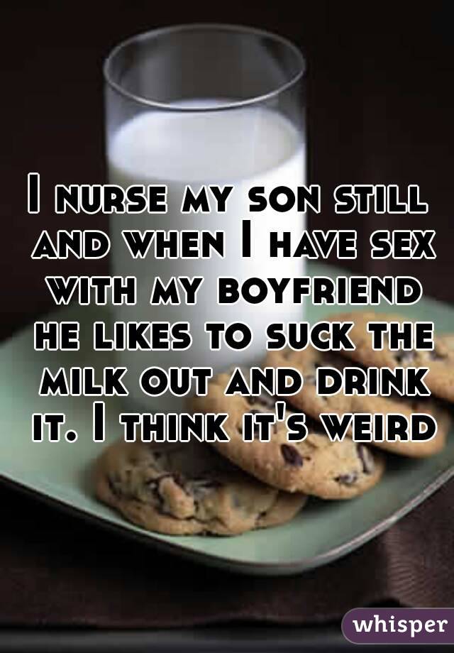 I nurse my son still and when I have sex with my boyfriend he likes to suck the milk out and drink it. I think it's weird