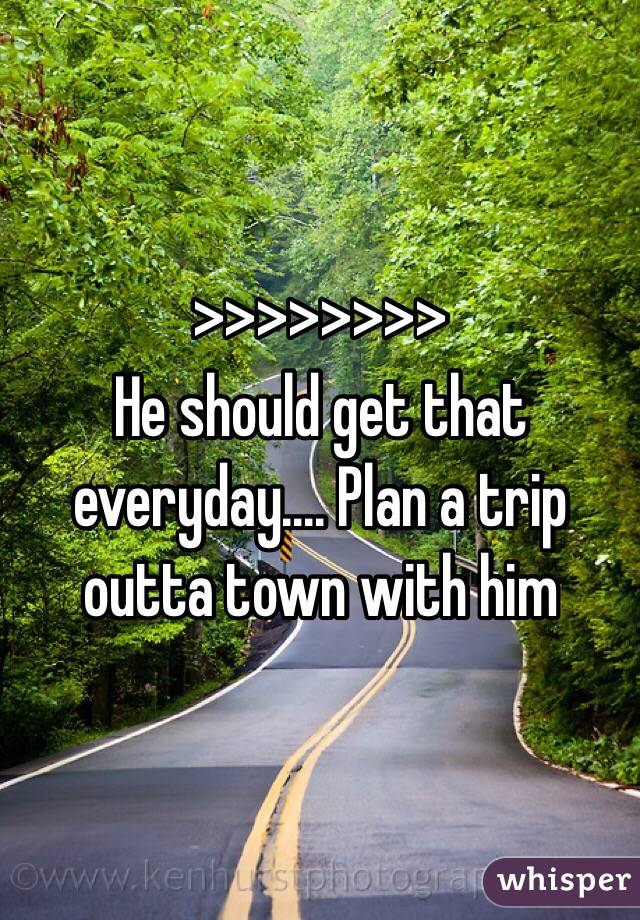 >>>>>>>>
He should get that everyday.... Plan a trip outta town with him 