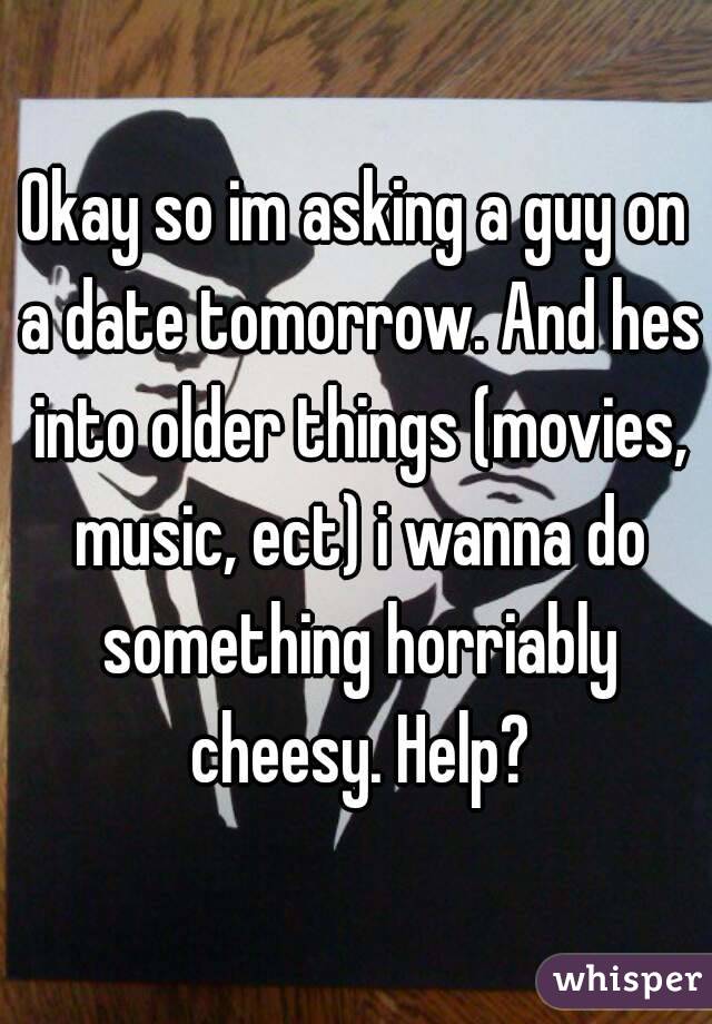 Okay so im asking a guy on a date tomorrow. And hes into older things (movies, music, ect) i wanna do something horriably cheesy. Help?