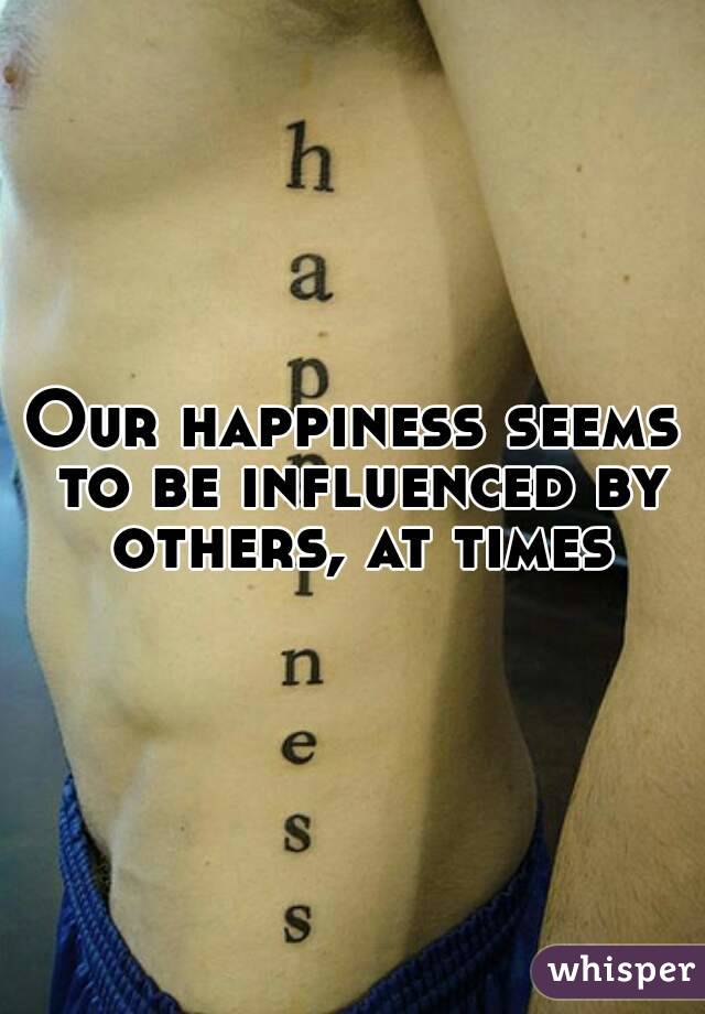 Our happiness seems to be influenced by others, at times
