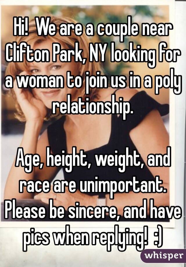 Hi!  We are a couple near Clifton Park, NY looking for a woman to join us in a poly relationship.

Age, height, weight, and race are unimportant.  Please be sincere, and have pics when replying!  :)