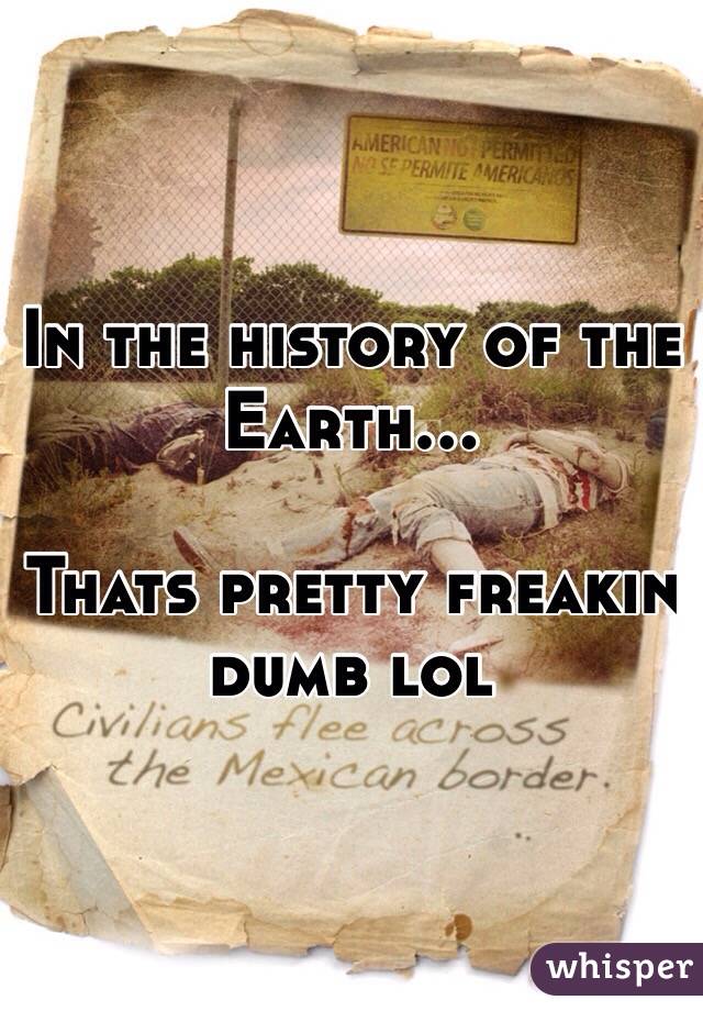 In the history of the Earth...

Thats pretty freakin dumb lol