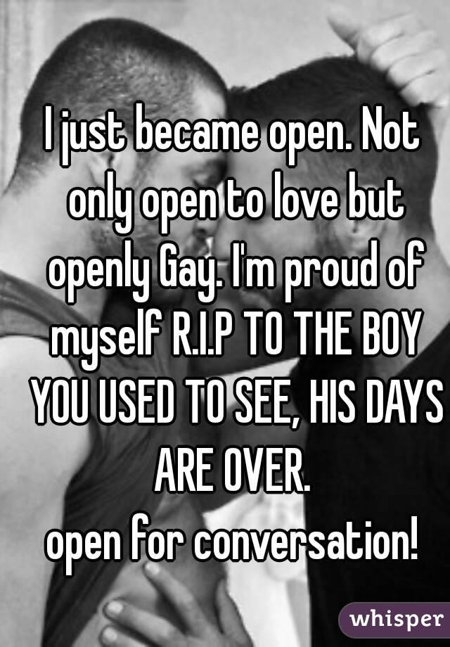 I just became open. Not only open to love but openly Gay. I'm proud of myself R.I.P TO THE BOY YOU USED TO SEE, HIS DAYS ARE OVER. 
open for conversation!