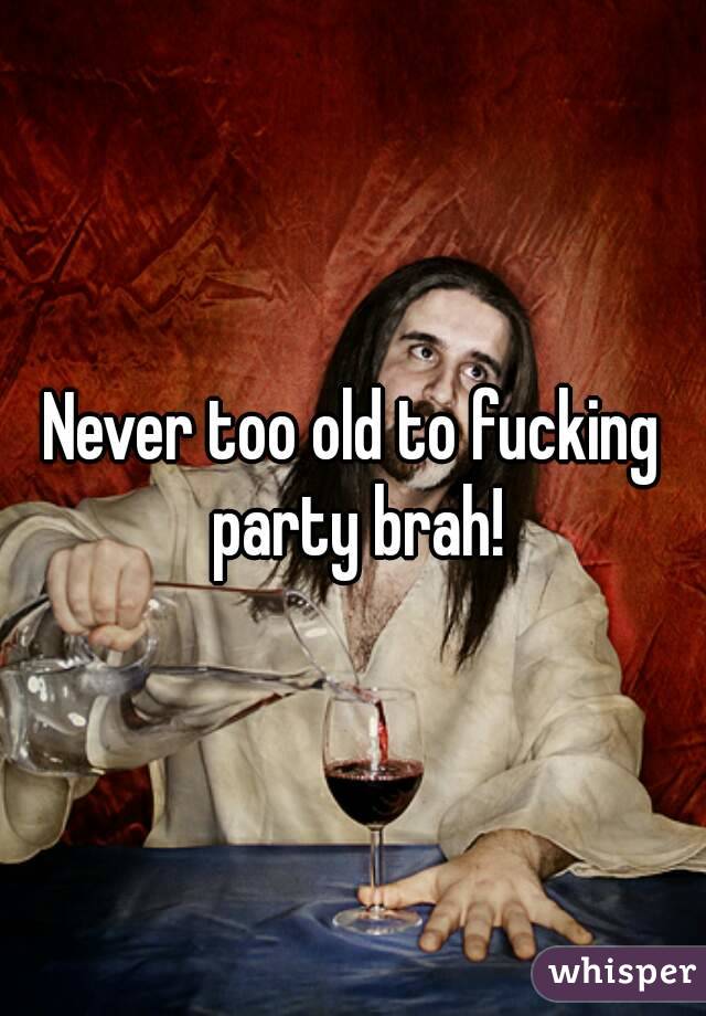 Never too old to fucking party brah!