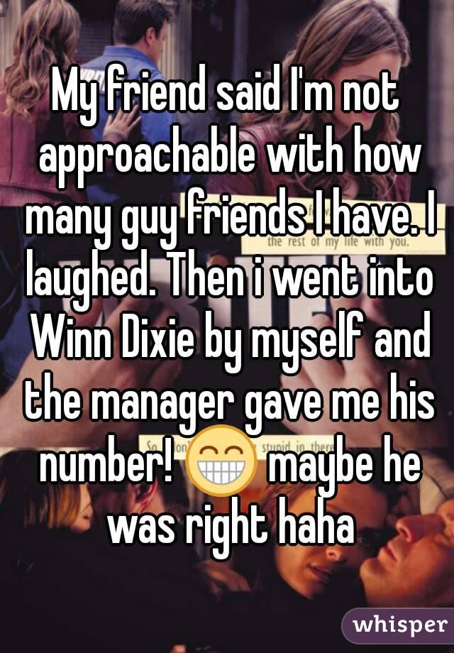 My friend said I'm not approachable with how many guy friends I have. I laughed. Then i went into Winn Dixie by myself and the manager gave me his number! 😁 maybe he was right haha