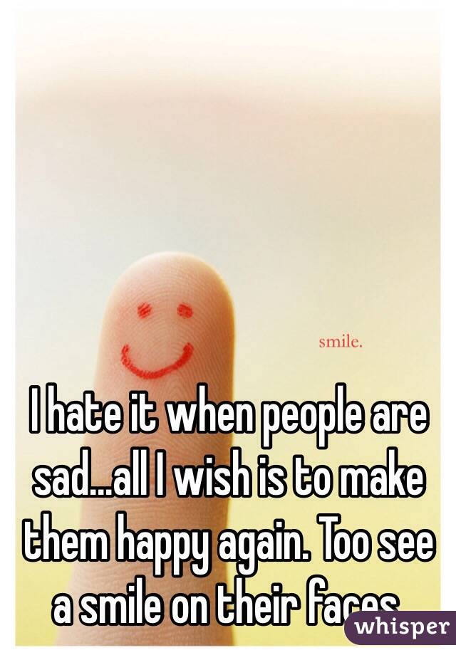 I hate it when people are sad...all I wish is to make them happy again. Too see a smile on their faces. 
