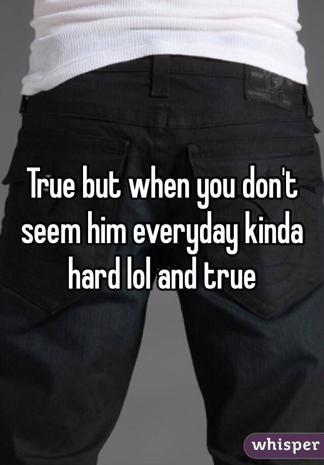 True but when you don't seem him everyday kinda hard lol and true 