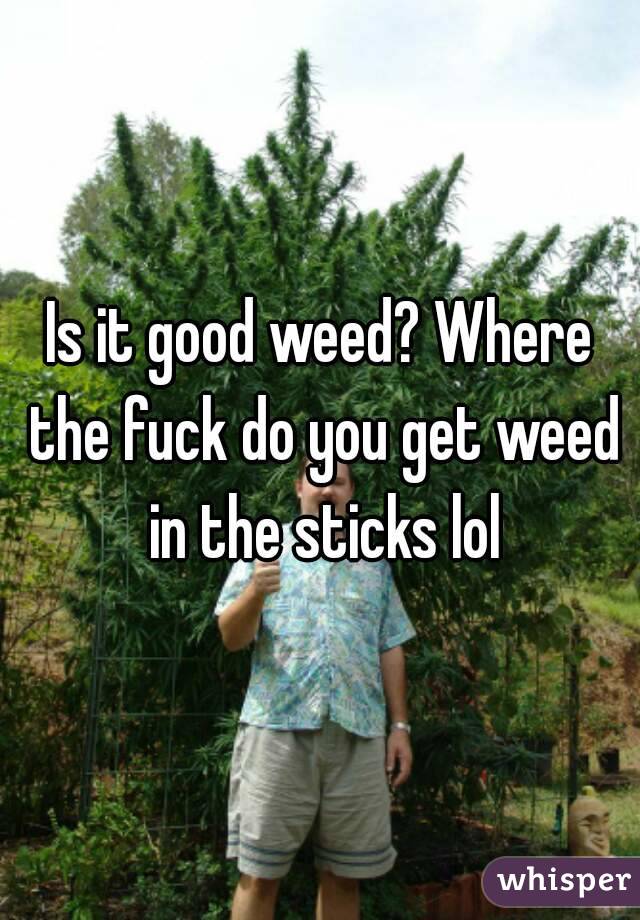 Is it good weed? Where the fuck do you get weed in the sticks lol